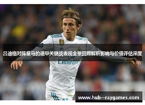 吕迪格对阵皇马的德甲关键战表现全景回顾解析影响与价值评估深度 吕迪格对阵皇马的德甲关键战表现全景回顾解析影响与价值评估深度