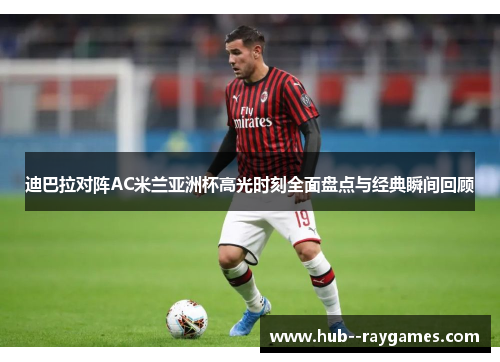迪巴拉对阵AC米兰亚洲杯高光时刻全面盘点与经典瞬间回顾