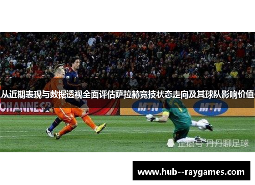 从近期表现与数据透视全面评估萨拉赫竞技状态走向及其球队影响价值