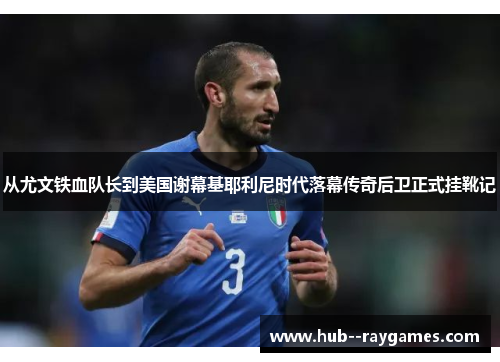 从尤文铁血队长到美国谢幕基耶利尼时代落幕传奇后卫正式挂靴记