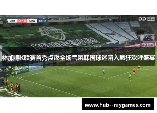 林加德K联赛首秀点燃全场气氛韩国球迷陷入疯狂欢呼盛宴