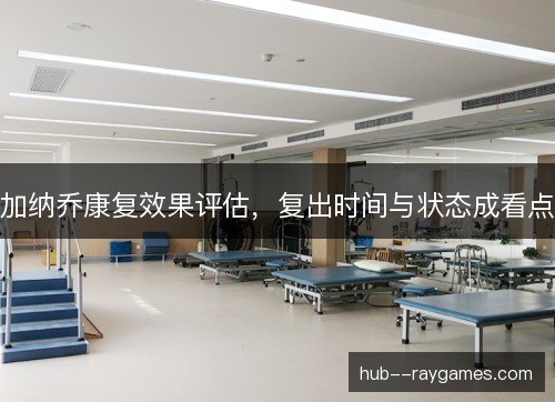 加纳乔康复效果评估,复出时间与状态成看点 加纳乔康复效果评估,复出时间与状态成看点